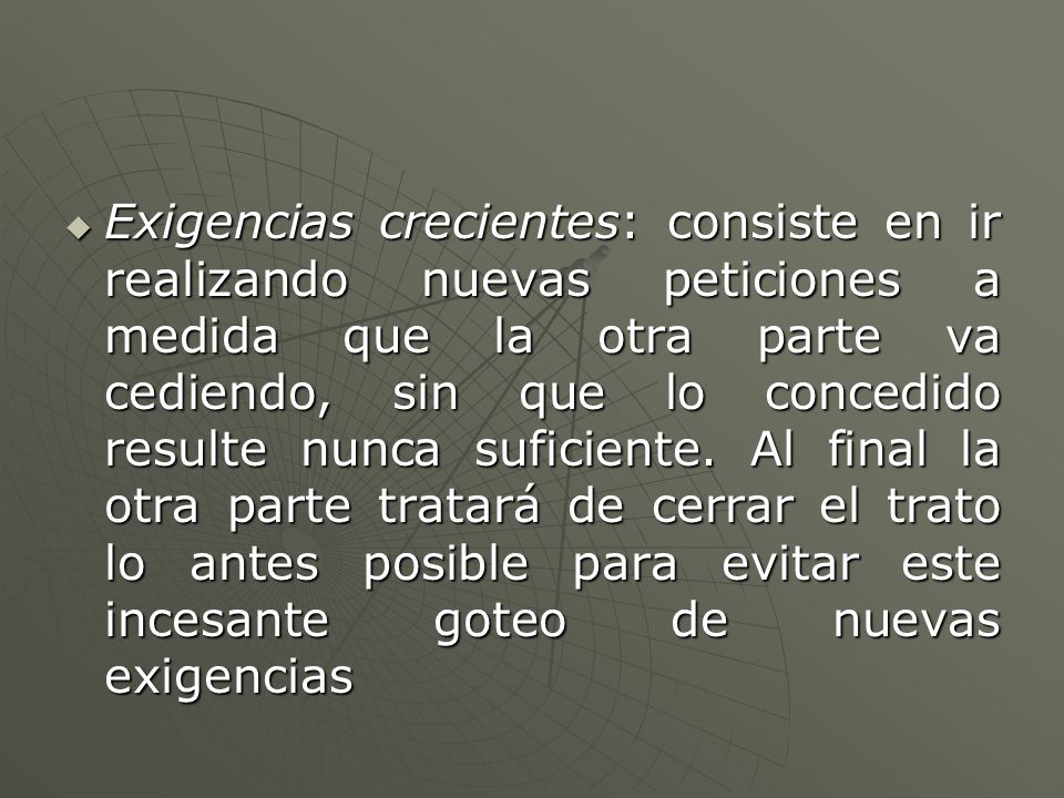 Exigencias crecientes: consiste en ir realizando nuevas peticiones a medida que la otra parte va cediendo, sin que lo concedido resulte nunca suficiente.