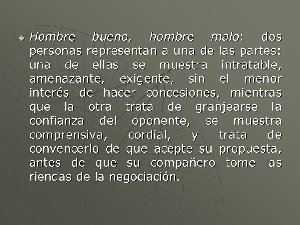 Hombre bueno, hombre malo: dos personas representan a una de las partes: una de ellas se muestra intratable, amenazante, exigente, sin el menor interés de hacer concesiones, mientras que la otra trata de granjearse la confianza del oponente, se muestra comprensiva, cordial, y trata de convencerlo de que acepte su propuesta, antes de que su compañero tome las riendas de la negociación.