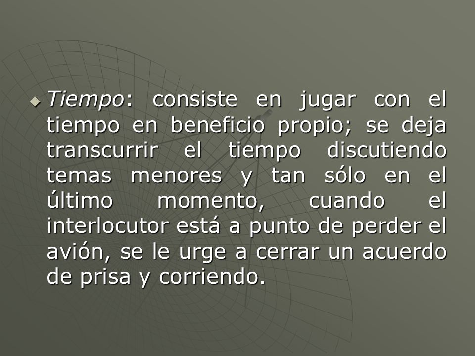Tiempo: consiste en jugar con el tiempo en beneficio propio; se deja transcurrir el tiempo discutiendo temas menores y tan sólo en el último momento, cuando el interlocutor está a punto de perder el avión, se le urge a cerrar un acuerdo de prisa y corriendo.