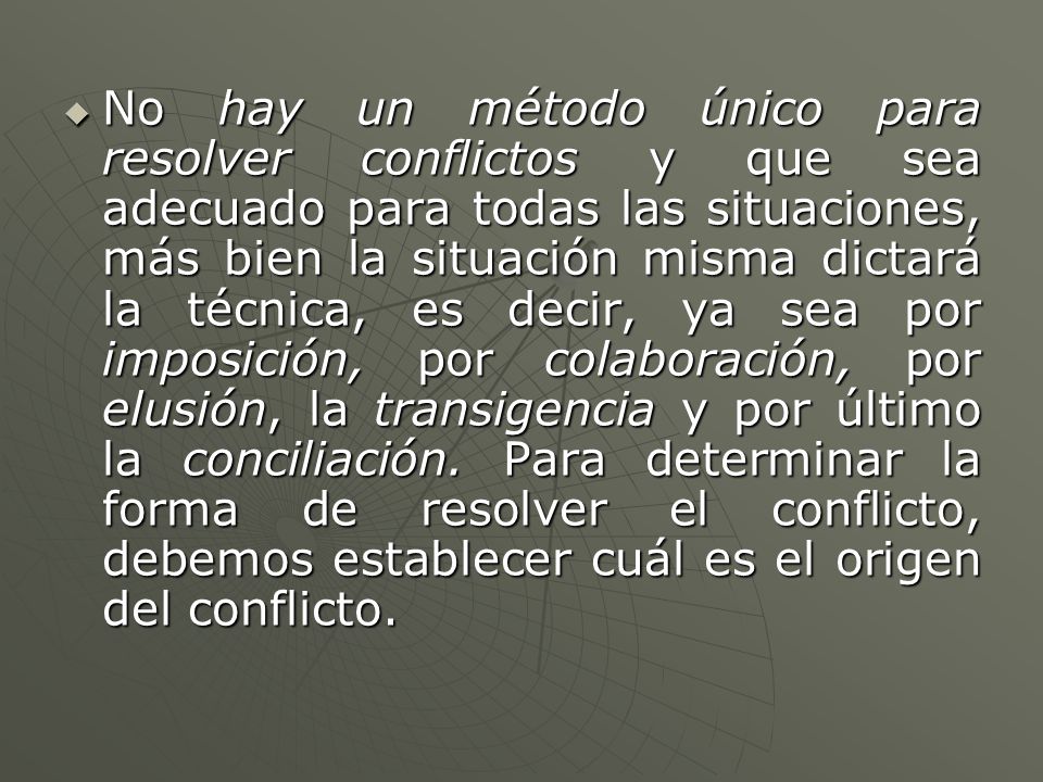 No hay un método único para resolver conflictos y que sea adecuado para todas las situaciones, más bien la situación misma dictará la técnica, es decir, ya sea por imposición, por colaboración, por elusión, la transigencia y por último la conciliación.