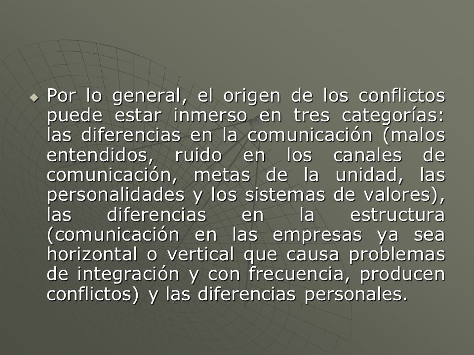 Por lo general, el origen de los conflictos puede estar inmerso en tres categorías: las diferencias en la comunicación (malos entendidos, ruido en los canales de comunicación, metas de la unidad, las personalidades y los sistemas de valores), las diferencias en la estructura (comunicación en las empresas ya sea horizontal o vertical que causa problemas de integración y con frecuencia, producen conflictos) y las diferencias personales.