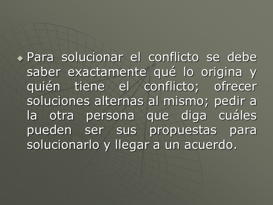 Para solucionar el conflicto se debe saber exactamente qué lo origina y quién tiene el conflicto; ofrecer soluciones alternas al mismo; pedir a la otra persona que diga cuáles pueden ser sus propuestas para solucionarlo y llegar a un acuerdo.