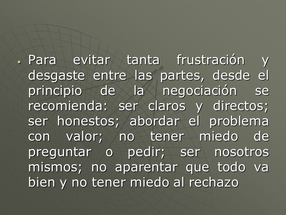 Para evitar tanta frustración y desgaste entre las partes, desde el principio de la negociación se recomienda: ser claros y directos; ser honestos; abordar el problema con valor; no tener miedo de preguntar o pedir; ser nosotros mismos; no aparentar que todo va bien y no tener miedo al rechazo