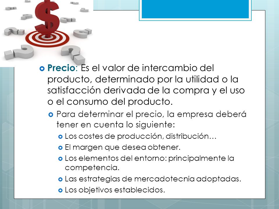 Precio: Es el valor de intercambio del producto, determinado por la utilidad o la satisfacción derivada de la compra y el uso o el consumo del producto.