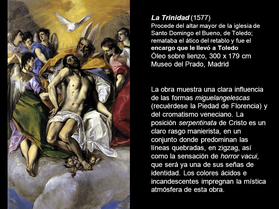 La Trinidad (1577) Procede del altar mayor de la iglesia de Santo Domingo el Bueno, de Toledo; remataba el ático del retablo y fue el encargo que le llevó a Toledo Óleo sobre lienzo, 300 x 179 cm Museo del Prado, Madrid La obra muestra una clara influencia de las formas miguelangelescas (recuérdese la Piedad de Florencia) y del cromatismo veneciano.