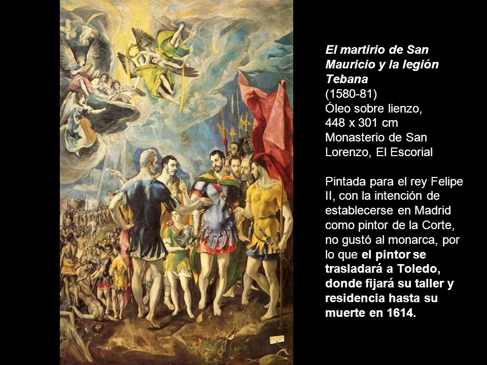 El martirio de San Mauricio y la legión Tebana ( ) Óleo sobre lienzo, 448 x 301 cm Monasterio de San Lorenzo, El Escorial Pintada para el rey Felipe II, con la intención de establecerse en Madrid como pintor de la Corte, no gustó al monarca, por lo que el pintor se trasladará a Toledo, donde fijará su taller y residencia hasta su muerte en 1614.