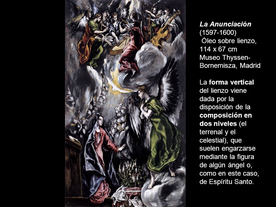 La Anunciación ( ) Óleo sobre lienzo, 114 x 67 cm Museo Thyssen-Bornemisza, Madrid La forma vertical del lienzo viene dada por la disposición de la composición en dos niveles (el terrenal y el celestial), que suelen engarzarse mediante la figura de algún ángel o, como en este caso, de Espíritu Santo.