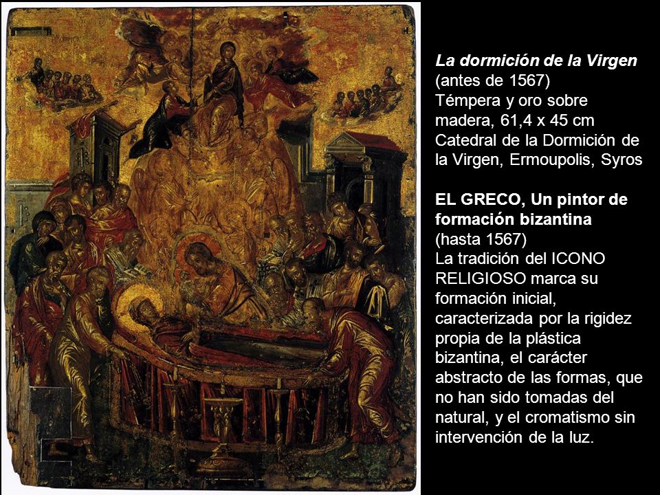 La dormición de la Virgen (antes de 1567) Témpera y oro sobre madera, 61,4 x 45 cm Catedral de la Dormición de la Virgen, Ermoupolis, Syros EL GRECO, Un pintor de formación bizantina (hasta 1567) La tradición del ICONO RELIGIOSO marca su formación inicial, caracterizada por la rigidez propia de la plástica bizantina, el carácter abstracto de las formas, que no han sido tomadas del natural, y el cromatismo sin intervención de la luz.