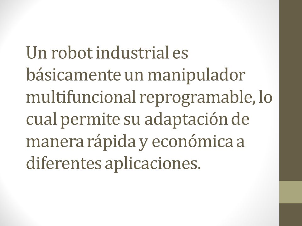 Un robot industrial es básicamente un manipulador multifuncional reprogramable, lo cual permite su adaptación de manera rápida y económica a diferentes aplicaciones.