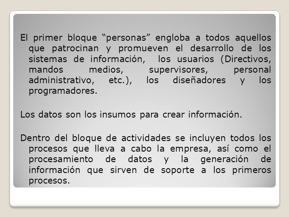 El primer bloque personas engloba a todos aquellos que patrocinan y promueven el desarrollo de los sistemas de información, los usuarios (Directivos, mandos medios, supervisores, personal administrativo, etc.), los diseñadores y los programadores.