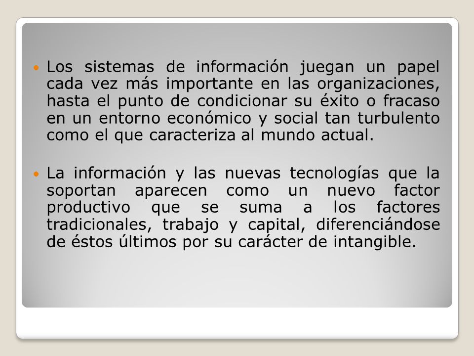Los sistemas de información juegan un papel cada vez más importante en las organizaciones, hasta el punto de condicionar su éxito o fracaso en un entorno económico y social tan turbulento como el que caracteriza al mundo actual.
