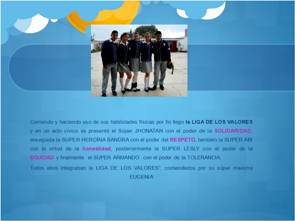 Corriendo y haciendo uso de sus habilidades físicas por fin llego la LIGA DE LOS VALORES y en un acto cívico se presentó el Súper JHONATAN con el poder de la SOLIDARIDAD, enseguida la SUPER HEROÍNA SANDRA con el poder del RESPETO, también la SUPER ABI con la virtud de la honestidad, posteriormente la SUPER LESLY con el poder de la EQUIDAD y finalmente el SUPER ARMANDO con el poder de la TOLERANCIA.