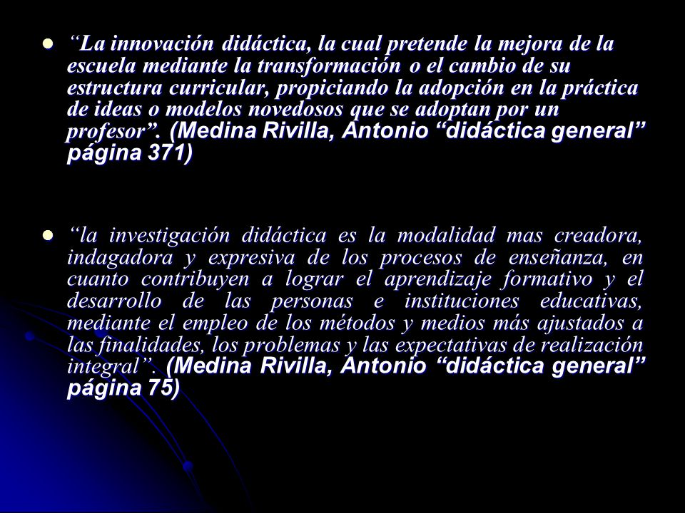 La innovación didáctica, la cual pretende la mejora de la escuela mediante la transformación o el cambio de su estructura curricular, propiciando la adopción en la práctica de ideas o modelos novedosos que se adoptan por un profesor . (Medina Rivilla, Antonio didáctica general página 371)