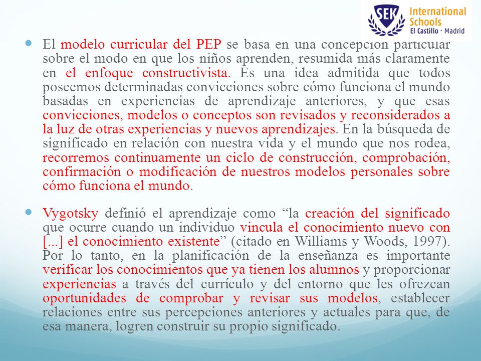 El modelo curricular del PEP se basa en una concepción particular sobre el modo en que los niños aprenden, resumida más claramente en el enfoque constructivista. Es una idea admitida que todos poseemos determinadas convicciones sobre cómo funciona el mundo basadas en experiencias de aprendizaje anteriores, y que esas convicciones, modelos o conceptos son revisados y reconsiderados a la luz de otras experiencias y nuevos aprendizajes. En la búsqueda de significado en relación con nuestra vida y el mundo que nos rodea, recorremos continuamente un ciclo de construcción, comprobación, confirmación o modificación de nuestros modelos personales sobre cómo funciona el mundo.