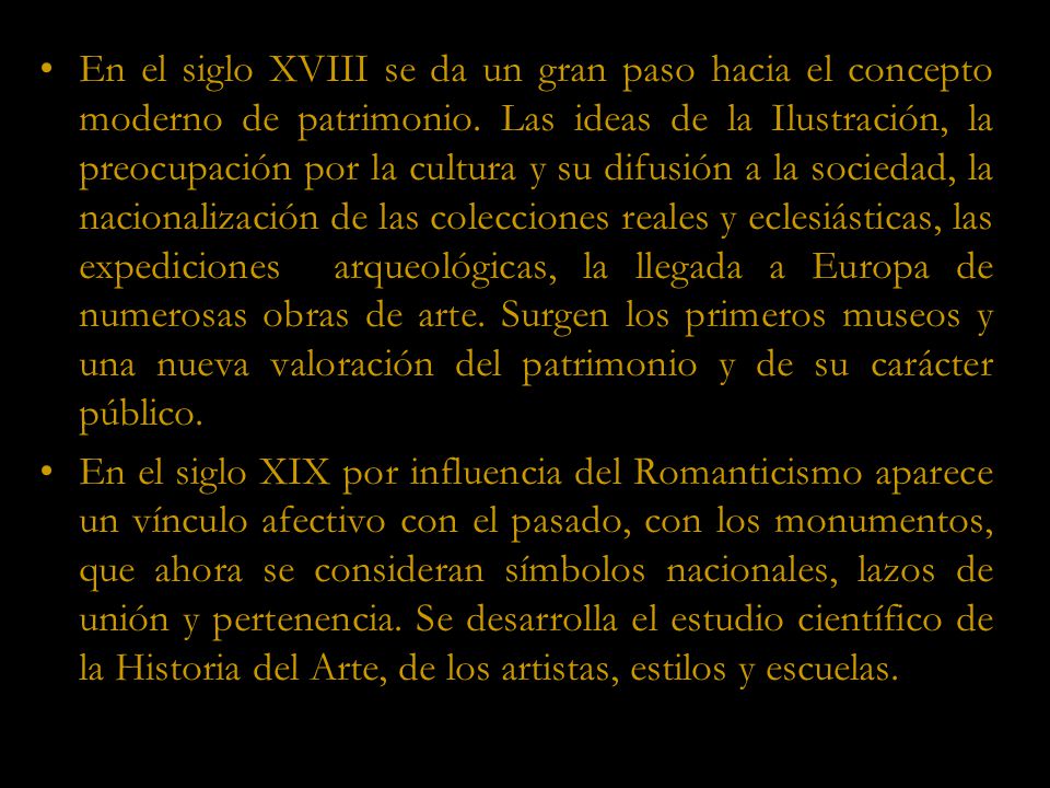 En el siglo XVIII se da un gran paso hacia el concepto moderno de patrimonio. Las ideas de la Ilustración, la preocupación por la cultura y su difusión a la sociedad, la nacionalización de las colecciones reales y eclesiásticas, las expediciones arqueológicas, la llegada a Europa de numerosas obras de arte. Surgen los primeros museos y una nueva valoración del patrimonio y de su carácter público.
