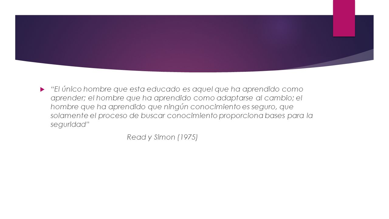 El único hombre que esta educado es aquel que ha aprendido como aprender; el hombre que ha aprendido como adaptarse al cambio; el hombre que ha aprendido que ningún conocimiento es seguro, que solamente el proceso de buscar conocimiento proporciona bases para la seguridad