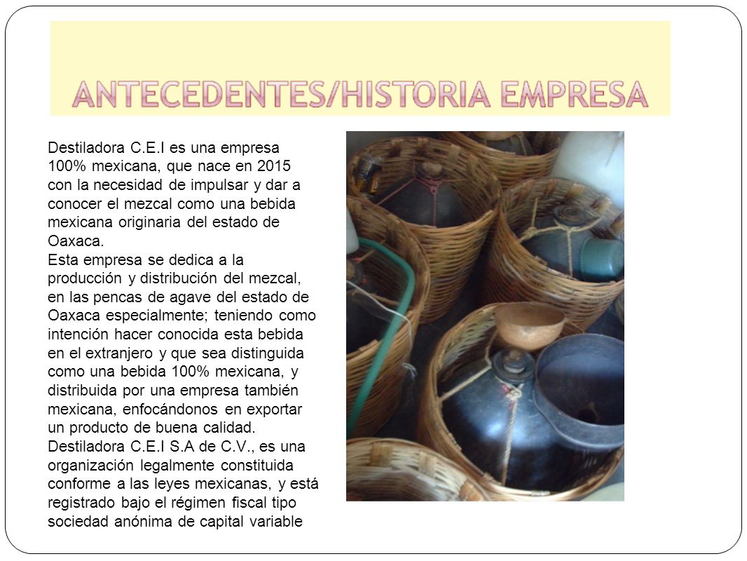 Destiladora C.E.I es una empresa 100% mexicana, que nace en 2015 con la necesidad de impulsar y dar a conocer el mezcal como una bebida mexicana originaria del estado de Oaxaca.