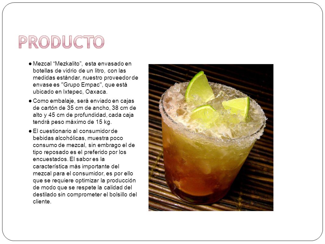 Mezcal Mezkalito , esta envasado en botellas de vidrio de un litro, con las medidas estándar, nuestro proveedor de envase es Grupo Empac , que está ubicado en Ixtepec, Oaxaca.