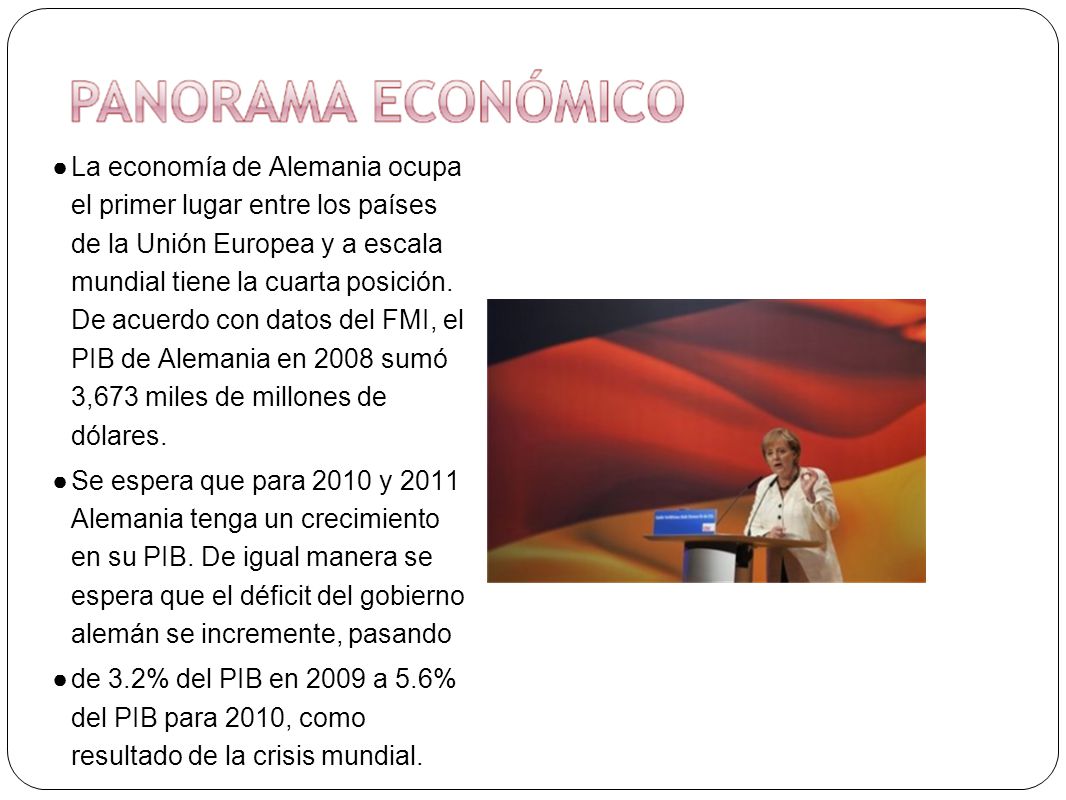 La economía de Alemania ocupa el primer lugar entre los países de la Unión Europea y a escala mundial tiene la cuarta posición. De acuerdo con datos del FMI, el PIB de Alemania en 2008 sumó 3,673 miles de millones de dólares.