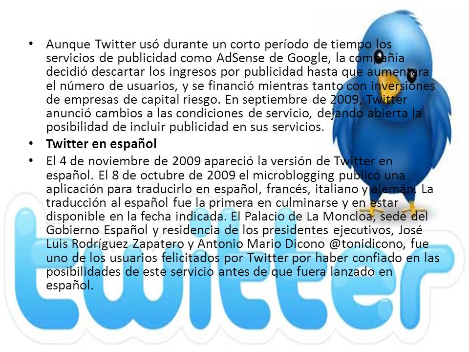 Aunque Twitter usó durante un corto período de tiempo los servicios de publicidad como AdSense de Google, la compañía decidió descartar los ingresos por publicidad hasta que aumentara el número de usuarios, y se financió mientras tanto con inversiones de empresas de capital riesgo. En septiembre de 2009, Twitter anunció cambios a las condiciones de servicio, dejando abierta la posibilidad de incluir publicidad en sus servicios.