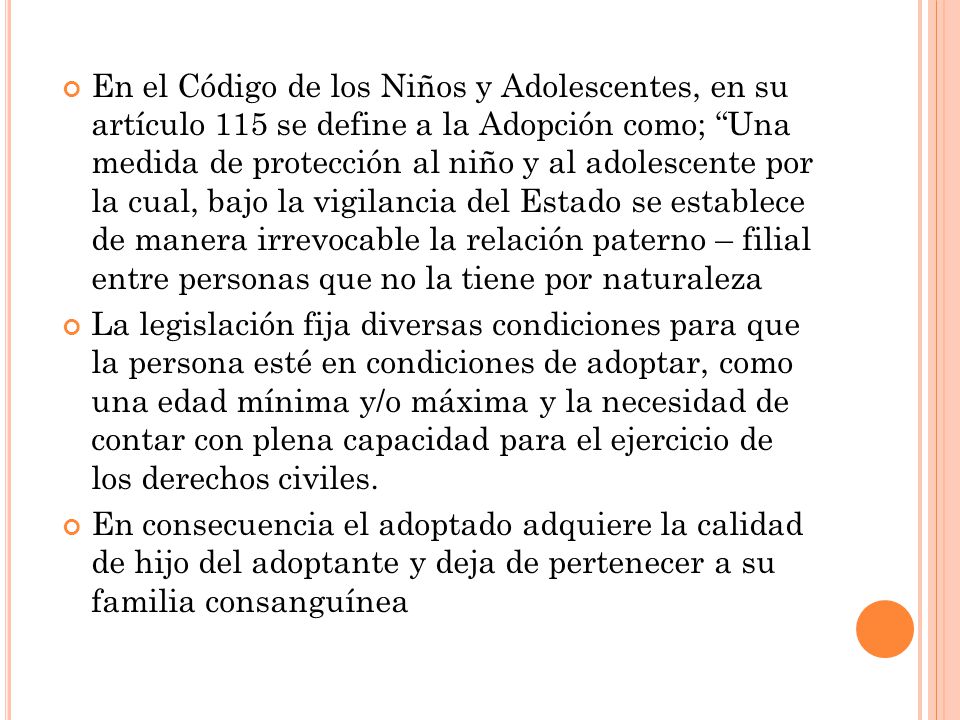 En el Código de los Niños y Adolescentes, en su artículo 115 se define a la Adopción como; Una medida de protección al niño y al adolescente por la cual, bajo la vigilancia del Estado se establece de manera irrevocable la relación paterno – filial entre personas que no la tiene por naturaleza
