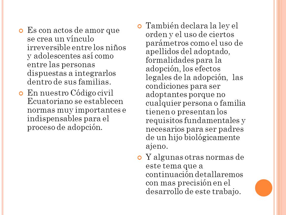 También declara la ley el orden y el uso de ciertos parámetros como el uso de apellidos del adoptado, formalidades para la adopción, los efectos legales de la adopción, las condiciones para ser adoptantes porque no cualquier persona o familia tienen o presentan los requisitos fundamentales y necesarios para ser padres de un hijo biológicamente ajeno.