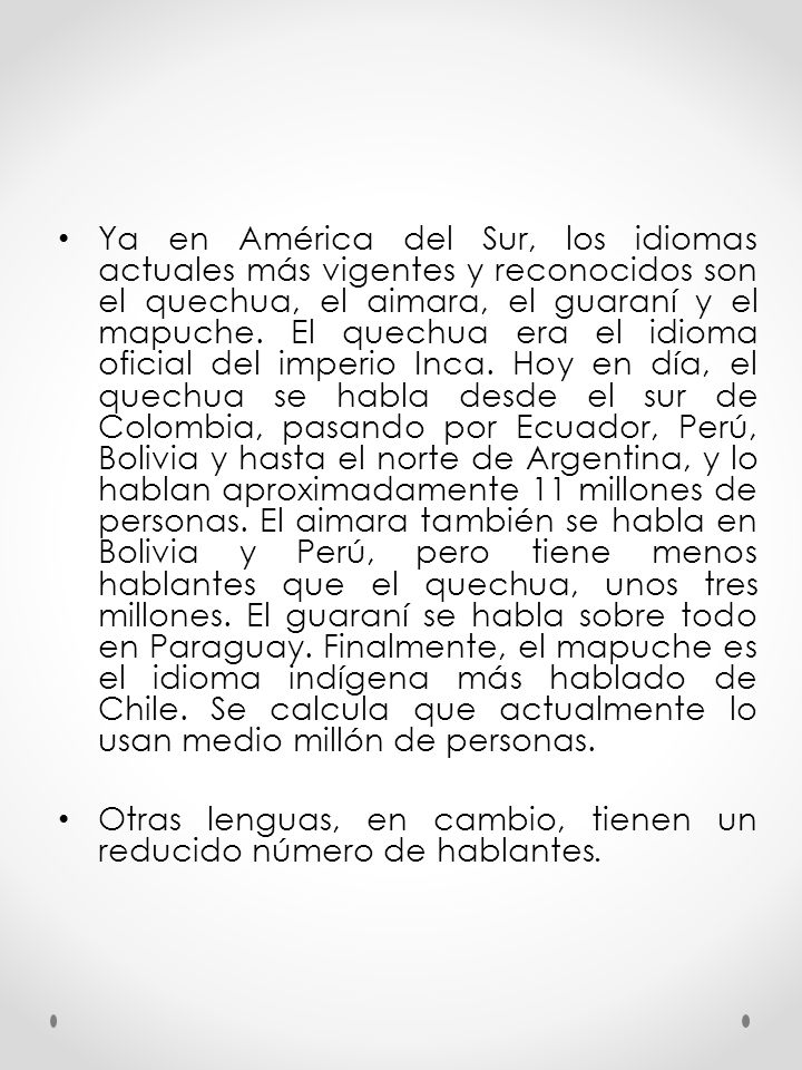 Ya en América del Sur, los idiomas actuales más vigentes y reconocidos son el quechua, el aimara, el guaraní y el mapuche. El quechua era el idioma oficial del imperio Inca. Hoy en día, el quechua se habla desde el sur de Colombia, pasando por Ecuador, Perú, Bolivia y hasta el norte de Argentina, y lo hablan aproximadamente 11 millones de personas. El aimara también se habla en Bolivia y Perú, pero tiene menos hablantes que el quechua, unos tres millones. El guaraní se habla sobre todo en Paraguay. Finalmente, el mapuche es el idioma indígena más hablado de Chile. Se calcula que actualmente lo usan medio millón de personas.