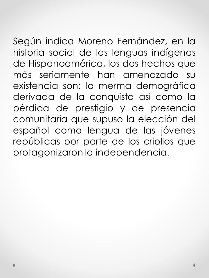 Según indica Moreno Fernández, en la historia social de las lenguas indígenas de Hispanoamérica, los dos hechos que más seriamente han amenazado su existencia son: la merma demográfica derivada de la conquista así como la pérdida de prestigio y de presencia comunitaria que supuso la elección del español como lengua de las jóvenes repúblicas por parte de los criollos que protagonizaron la independencia.