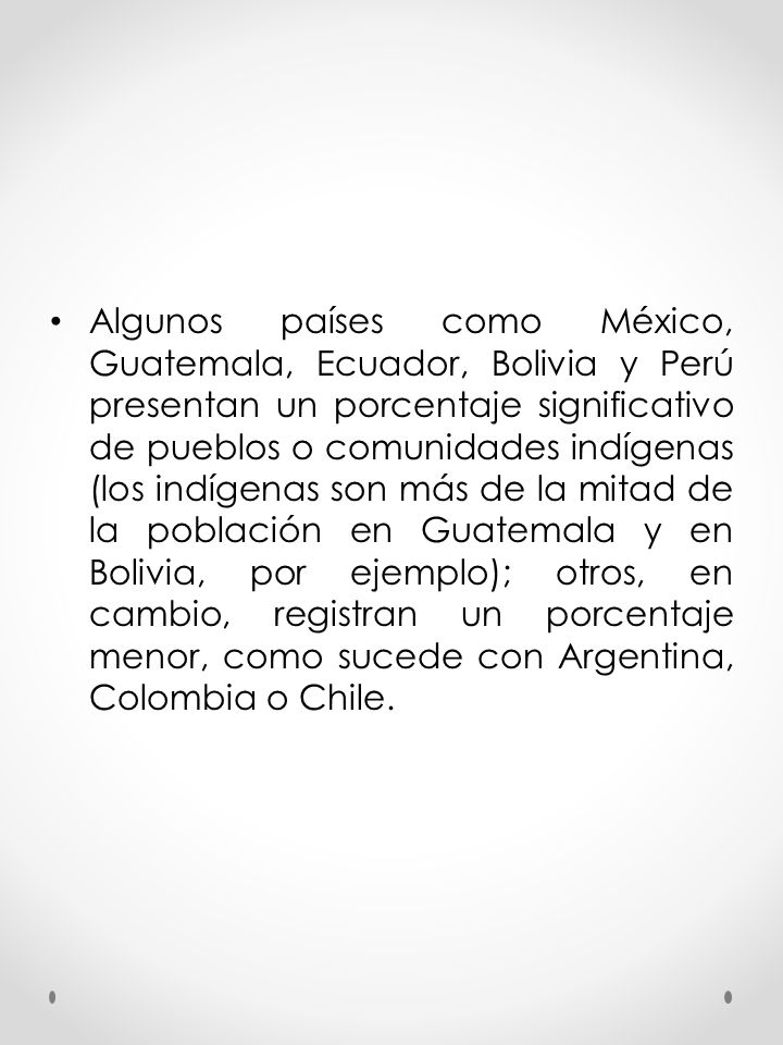 Algunos países como México, Guatemala, Ecuador, Bolivia y Perú presentan un porcentaje significativo de pueblos o comunidades indígenas (los indígenas son más de la mitad de la población en Guatemala y en Bolivia, por ejemplo); otros, en cambio, registran un porcentaje menor, como sucede con Argentina, Colombia o Chile.