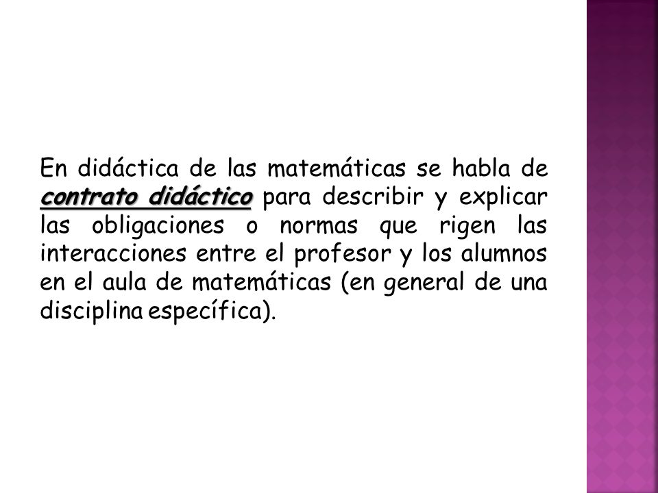 En didáctica de las matemáticas se habla de contrato didáctico para describir y explicar las obligaciones o normas que rigen las interacciones entre el profesor y los alumnos en el aula de matemáticas (en general de una disciplina específica).