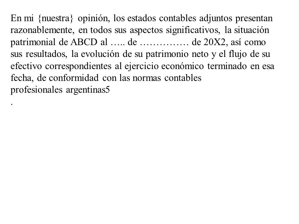 En mi {nuestra} opinión, los estados contables adjuntos presentan razonablemente, en todos sus aspectos significativos, la situación patrimonial de ABCD al ….. de …………… de 20X2, así como