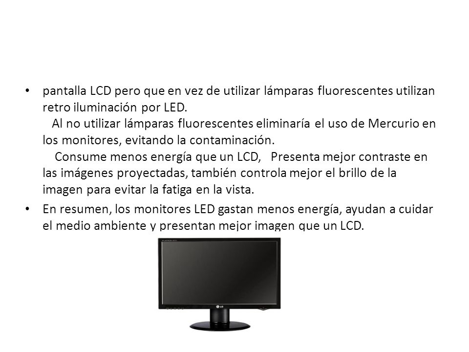 pantalla LCD pero que en vez de utilizar lámparas fluorescentes utilizan retro iluminación por LED. Al no utilizar lámparas fluorescentes eliminaría el uso de Mercurio en los monitores, evitando la contaminación. Consume menos energía que un LCD, Presenta mejor contraste en las imágenes proyectadas, también controla mejor el brillo de la imagen para evitar la fatiga en la vista.
