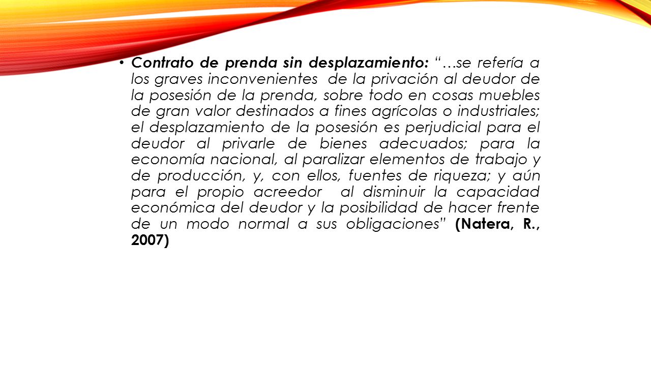 Contrato de prenda sin desplazamiento: …se refería a los graves inconvenientes de la privación al deudor de la posesión de la prenda, sobre todo en cosas muebles de gran valor destinados a fines agrícolas o industriales; el desplazamiento de la posesión es perjudicial para el deudor al privarle de bienes adecuados; para la economía nacional, al paralizar elementos de trabajo y de producción, y, con ellos, fuentes de riqueza; y aún para el propio acreedor al disminuir la capacidad económica del deudor y la posibilidad de hacer frente de un modo normal a sus obligaciones (Natera, R., 2007)