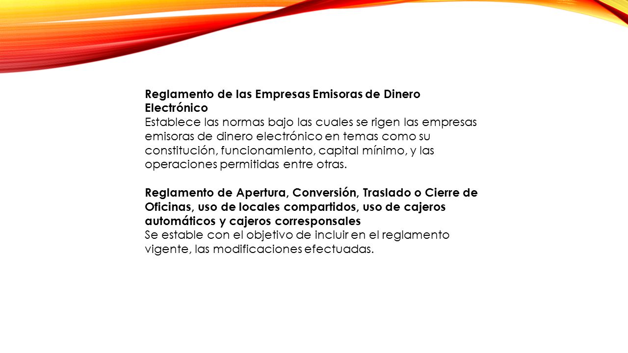 Reglamento de las Empresas Emisoras de Dinero Electrónico Establece las normas bajo las cuales se rigen las empresas emisoras de dinero electrónico en temas como su constitución, funcionamiento, capital mínimo, y las operaciones permitidas entre otras.