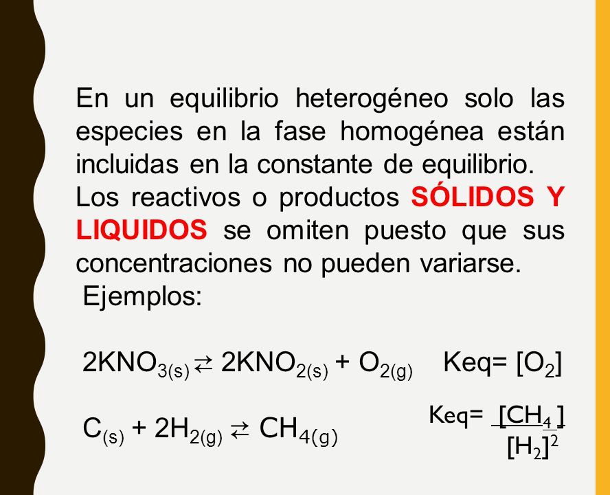 En un equilibrio heterogéneo solo las especies en la fase homogénea están incluidas en la constante de equilibrio. Los reactivos o productos SÓLIDOS Y LIQUIDOS se omiten puesto que sus concentraciones no pueden variarse. Ejemplos: 2KNO3(s) ⇄ 2KNO2(s) + O2(g) Keq= [O2] C(s) + 2H2(g) ⇄ CH4(g)