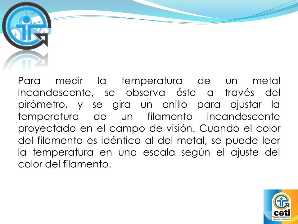 Para medir la temperatura de un metal incandescente, se observa éste a través del pirómetro, y se gira un anillo para ajustar la temperatura de un filamento incandescente proyectado en el campo de visión.