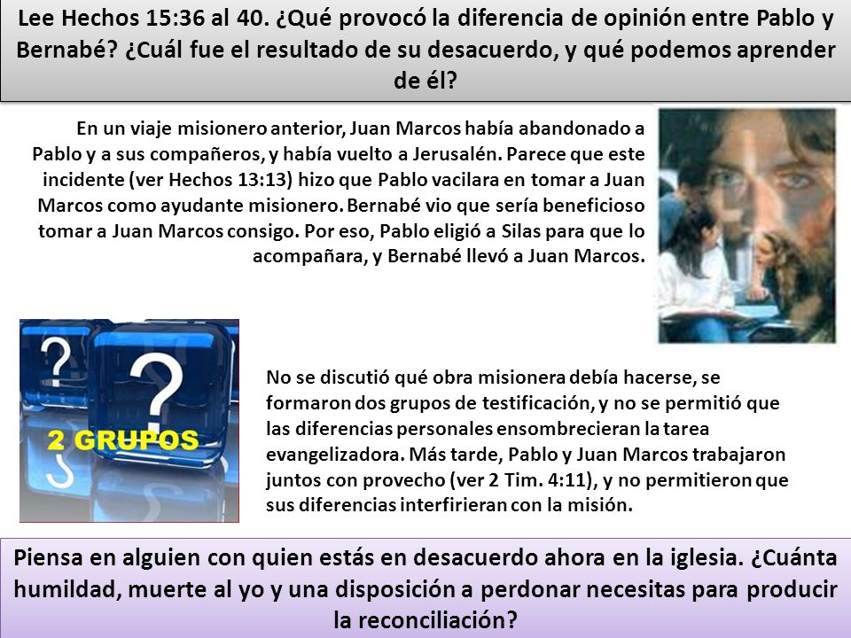 Lee Hechos 15:36 al 40. ¿Qué provocó la diferencia de opinión entre Pablo y Bernabé ¿Cuál fue el resultado de su desacuerdo, y qué podemos aprender de él