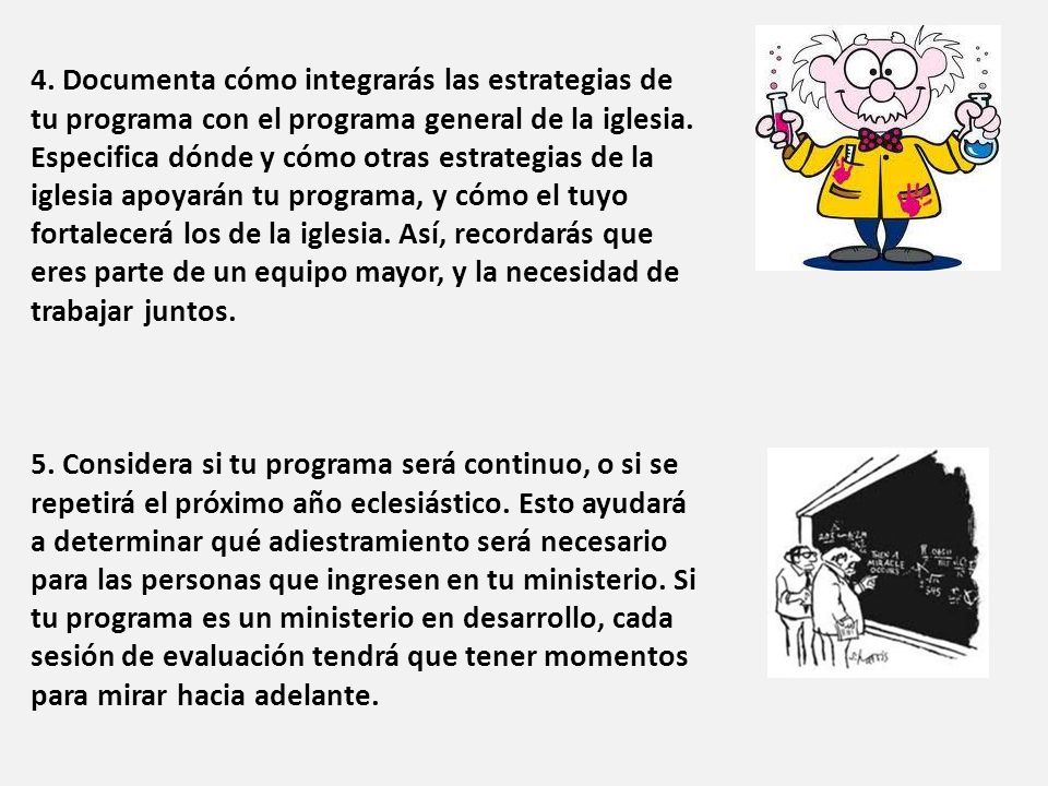4. Documenta cómo integrarás las estrategias de tu programa con el programa general de la iglesia. Especifica dónde y cómo otras estrategias de la iglesia apoyarán tu programa, y cómo el tuyo fortalecerá los de la iglesia. Así, recordarás que eres parte de un equipo mayor, y la necesidad de trabajar juntos.