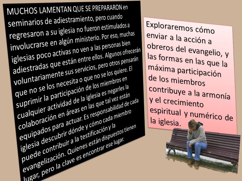 MUCHOS LAMENTAN QUE SE PREPARARON en seminarios de adiestramiento, pero cuando regresaron a su iglesia no fueron estimulados a involucrarse en algún ministerio. Por eso, muchas iglesias poco activas no ven a las personas bien adiestradas que están entre ellos. Algunos ofrecerán voluntariamente sus servicios, pero otros pensarán que no se los necesita o que no se los quiere. El suprimir la participación de los miembros en cualquier actividad de la iglesia es negarles la colaboración en áreas en las que tal vez están equipados para actuar. Es responsabilidad de cada iglesia descubrir dónde y cómo cada miembro puede contribuir a la testificación y la evangelización. Quienes están dispuestos tienen lugar, pero la clave es encontrar ese lugar.