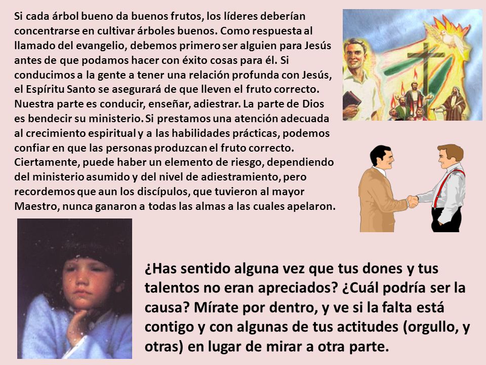 Si cada árbol bueno da buenos frutos, los líderes deberían concentrarse en cultivar árboles buenos. Como respuesta al llamado del evangelio, debemos primero ser alguien para Jesús antes de que podamos hacer con éxito cosas para él. Si conducimos a la gente a tener una relación profunda con Jesús, el Espíritu Santo se asegurará de que lleven el fruto correcto. Nuestra parte es conducir, enseñar, adiestrar. La parte de Dios es bendecir su ministerio. Si prestamos una atención adecuada al crecimiento espiritual y a las habilidades prácticas, podemos confiar en que las personas produzcan el fruto correcto. Ciertamente, puede haber un elemento de riesgo, dependiendo del ministerio asumido y del nivel de adiestramiento, pero recordemos que aun los discípulos, que tuvieron al mayor Maestro, nunca ganaron a todas las almas a las cuales apelaron.