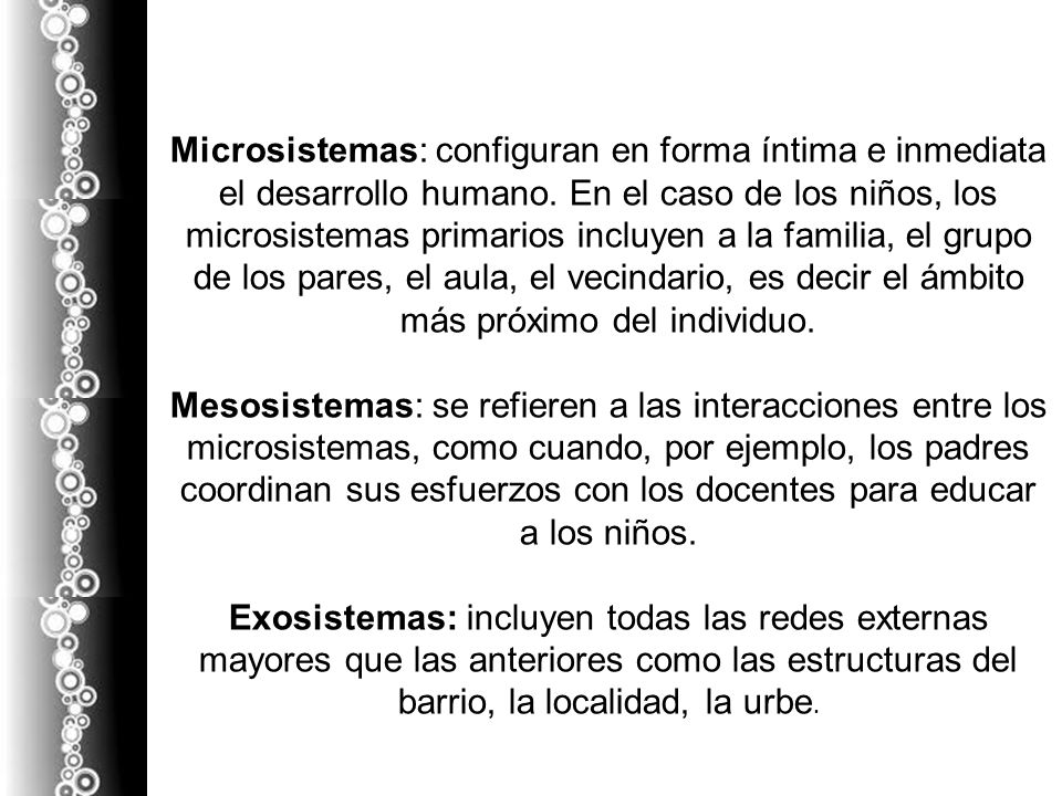Microsistemas: configuran en forma íntima e inmediata el desarrollo humano. En el caso de los niños, los microsistemas primarios incluyen a la familia, el grupo de los pares, el aula, el vecindario, es decir el ámbito más próximo del individuo.
