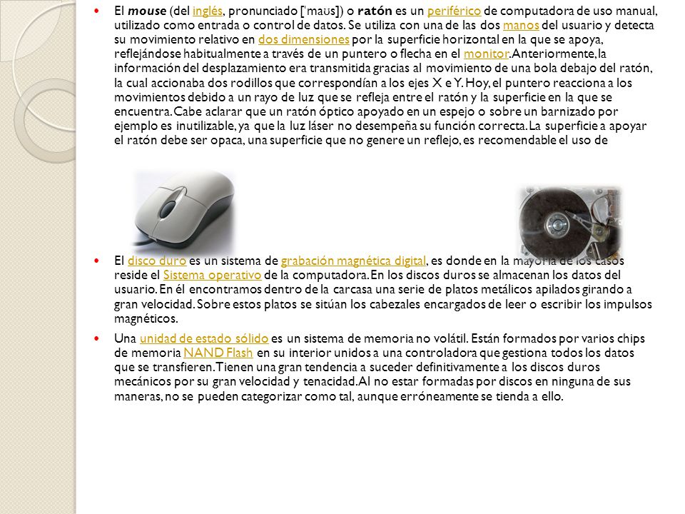 El mouse (del inglés, pronunciado [ˈmaʊs]) o ratón es un periférico de computadora de uso manual, utilizado como entrada o control de datos. Se utiliza con una de las dos manos del usuario y detecta su movimiento relativo en dos dimensiones por la superficie horizontal en la que se apoya, reflejándose habitualmente a través de un puntero o flecha en el monitor. Anteriormente, la información del desplazamiento era transmitida gracias al movimiento de una bola debajo del ratón, la cual accionaba dos rodillos que correspondían a los ejes X e Y. Hoy, el puntero reacciona a los movimientos debido a un rayo de luz que se refleja entre el ratón y la superficie en la que se encuentra. Cabe aclarar que un ratón óptico apoyado en un espejo o sobre un barnizado por ejemplo es inutilizable, ya que la luz láser no desempeña su función correcta. La superficie a apoyar el ratón debe ser opaca, una superficie que no genere un reflejo, es recomendable el uso de