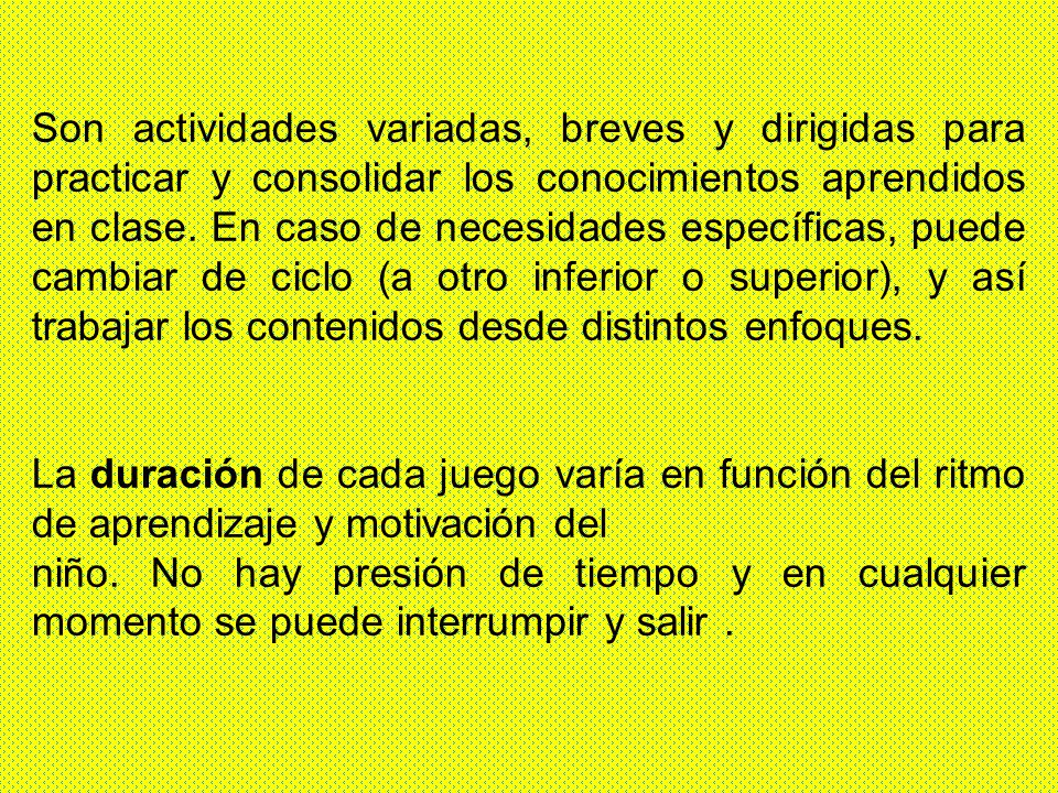 Son actividades variadas, breves y dirigidas para practicar y consolidar los conocimientos aprendidos en clase. En caso de necesidades específicas, puede cambiar de ciclo (a otro inferior o superior), y así trabajar los contenidos desde distintos enfoques.