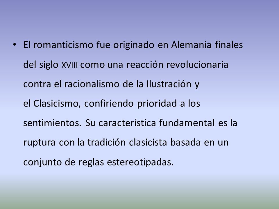 El romanticismo fue originado en Alemania finales del siglo xviii como una reacción revolucionaria contra el racionalismo de la Ilustración y el Clasicismo, confiriendo prioridad a los sentimientos.
