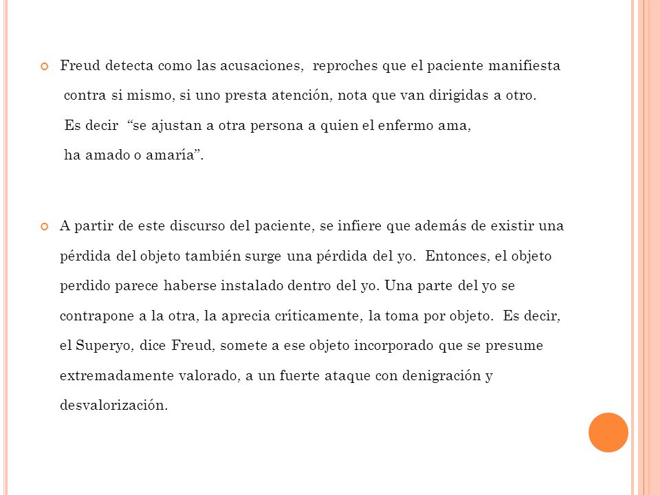 Freud detecta como las acusaciones, reproches que el paciente manifiesta contra si mismo, si uno presta atención, nota que van dirigidas a otro. Es decir se ajustan a otra persona a quien el enfermo ama, ha amado o amaría .