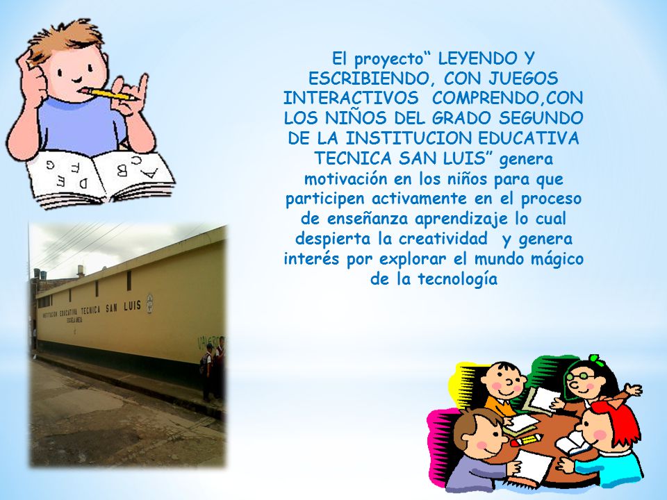 El proyecto LEYENDO Y ESCRIBIENDO, CON JUEGOS INTERACTIVOS COMPRENDO,CON LOS NIÑOS DEL GRADO SEGUNDO DE LA INSTITUCION EDUCATIVA TECNICA SAN LUIS genera motivación en los niños para que participen activamente en el proceso de enseñanza aprendizaje lo cual despierta la creatividad y genera interés por explorar el mundo mágico de la tecnología