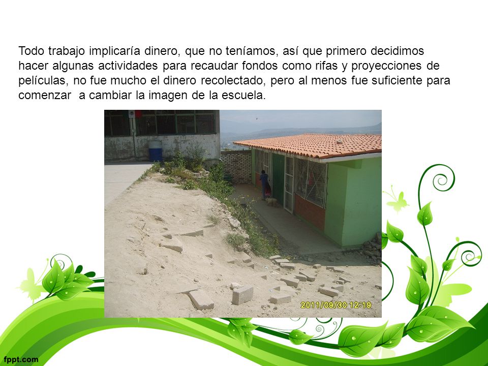 Todo trabajo implicaría dinero, que no teníamos, así que primero decidimos hacer algunas actividades para recaudar fondos como rifas y proyecciones de películas, no fue mucho el dinero recolectado, pero al menos fue suficiente para comenzar a cambiar la imagen de la escuela.