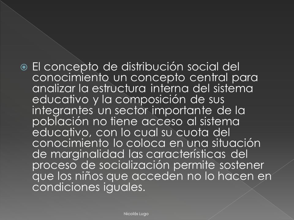 El concepto de distribución social del conocimiento un concepto central para analizar la estructura interna del sistema educativo y la composición de sus integrantes un sector importante de la población no tiene acceso al sistema educativo, con lo cual su cuota del conocimiento lo coloca en una situación de marginalidad las características del proceso de socialización permite sostener que los niños que acceden no lo hacen en condiciones iguales.