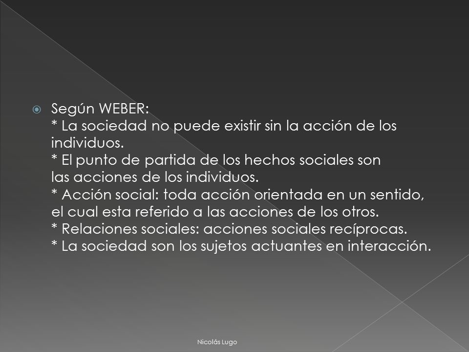 Según WEBER: * La sociedad no puede existir sin la acción de los individuos. * El punto de partida de los hechos sociales son las acciones de los individuos. * Acción social: toda acción orientada en un sentido, el cual esta referido a las acciones de los otros. * Relaciones sociales: acciones sociales recíprocas. * La sociedad son los sujetos actuantes en interacción.