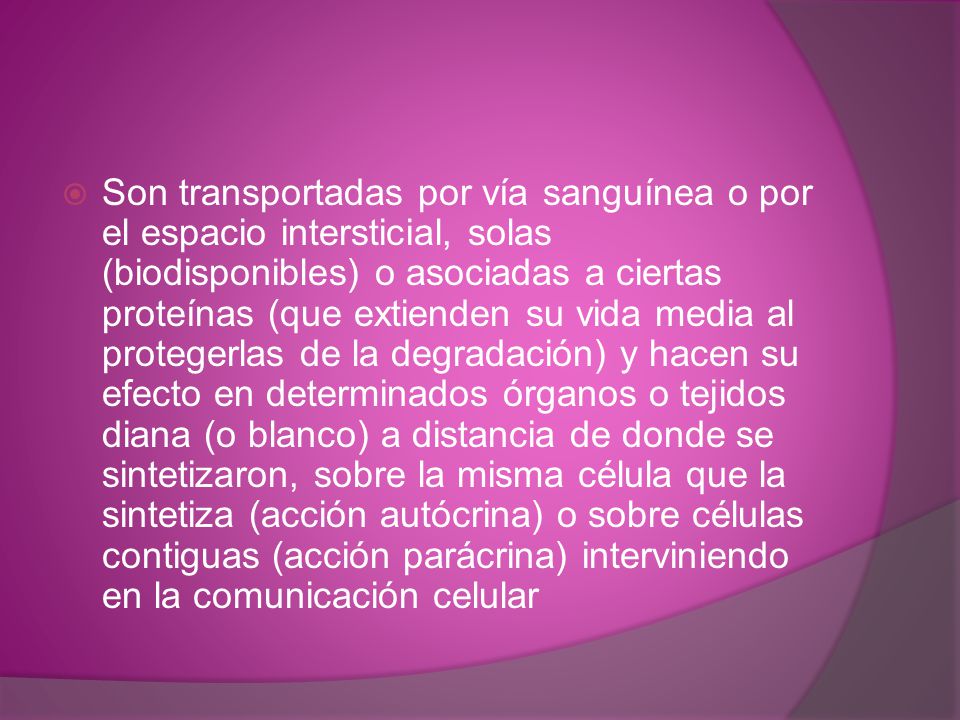 Son transportadas por vía sanguínea o por el espacio intersticial, solas (biodisponibles) o asociadas a ciertas proteínas (que extienden su vida media al protegerlas de la degradación) y hacen su efecto en determinados órganos o tejidos diana (o blanco) a distancia de donde se sintetizaron, sobre la misma célula que la sintetiza (acción autócrina) o sobre células contiguas (acción parácrina) interviniendo en la comunicación celular